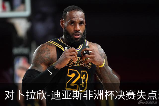 对卜拉欣-迪亚斯非洲杯决赛失点球的分析与质疑